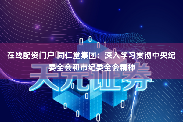 在线配资门户 同仁堂集团：深入学习贯彻中央纪委全会和市纪委全会精神