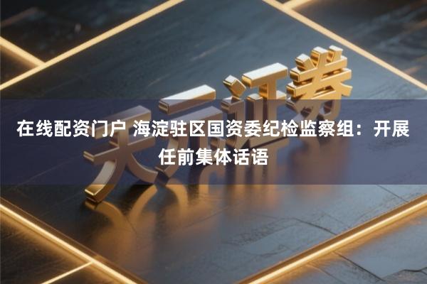 在线配资门户 海淀驻区国资委纪检监察组：开展任前集体话语