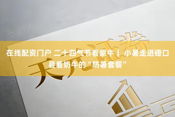 在线配资门户 二十四气节看蒙牛丨 小暑走进磴口县看奶牛的“防暑套餐”