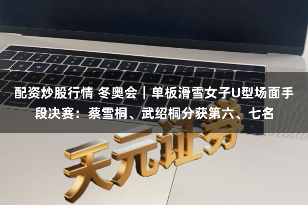 配资炒股行情 冬奥会｜单板滑雪女子U型场面手段决赛：蔡雪桐、武绍桐分获第六、七名
