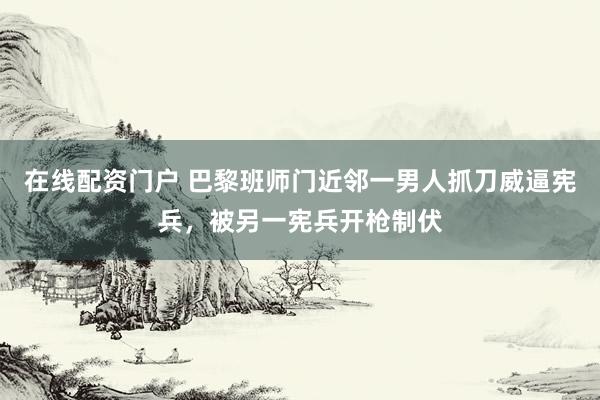 在线配资门户 巴黎班师门近邻一男人抓刀威逼宪兵，被另一宪兵开枪制伏