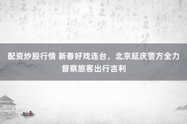 配资炒股行情 新春好戏连台，北京延庆警方全力督察旅客出行吉利