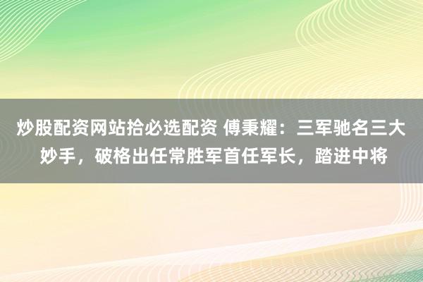 炒股配资网站拾必选配资 傅秉耀：三军驰名三大 妙手，破格出任常胜军首任军长，踏进中将