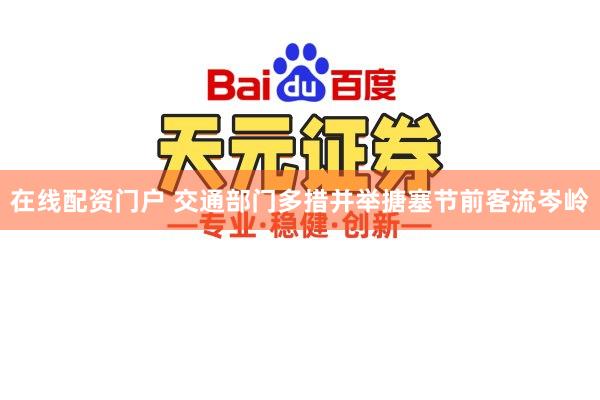 在线配资门户 交通部门多措并举搪塞节前客流岑岭