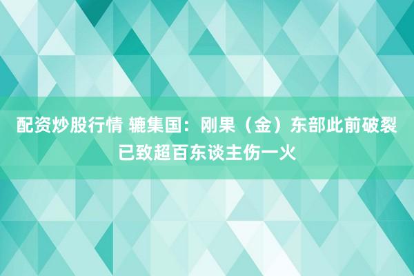 配资炒股行情 辘集国：刚果（金）东部此前破裂已致超百东谈主伤一火
