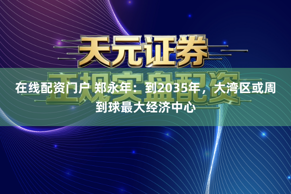 在线配资门户 郑永年:到2035年,大湾区或周到球最大经济中心