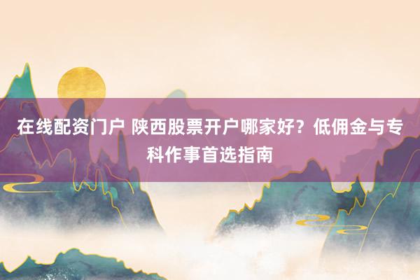 在线配资门户 陕西股票开户哪家好？低佣金与专科作事首选指南