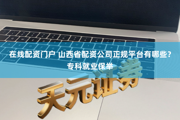 在线配资门户 山西省配资公司正规平台有哪些?专科就业保举