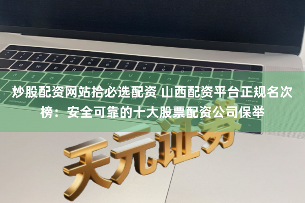炒股配资网站拾必选配资 山西配资平台正规名次榜：安全可靠的十大股票配资公司保举