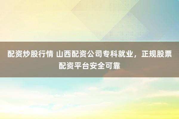 配资炒股行情 山西配资公司专科就业,正规股票配资平台安全可靠