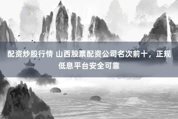 配资炒股行情 山西股票配资公司名次前十，正规低息平台安全可靠