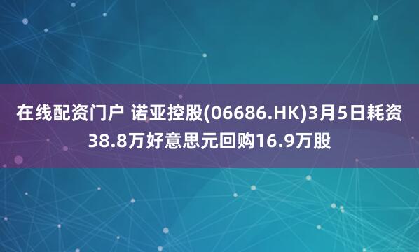 在线配资门户 诺亚控股(06686.HK)3月5日耗资38.8万好意思元回购16.9万股