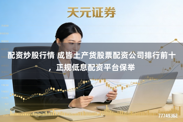 配资炒股行情 成皆土产货股票配资公司排行前十，正规低息配资平台保举