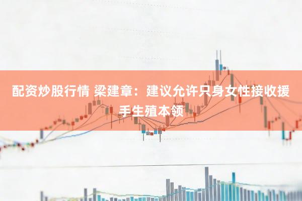 配资炒股行情 梁建章：建议允许只身女性接收援手生殖本领