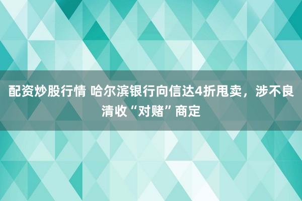 配资炒股行情 哈尔滨银行向信达4折甩卖,涉不良清收“对赌”商定