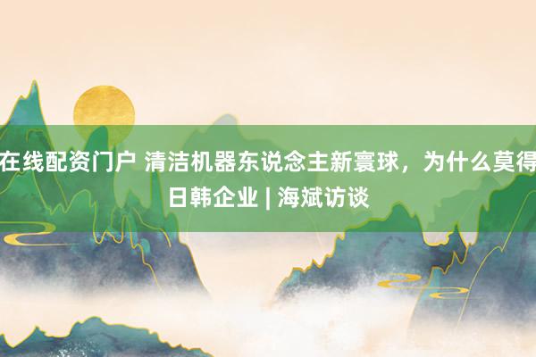 在线配资门户 清洁机器东说念主新寰球，为什么莫得日韩企业 | 海斌访谈