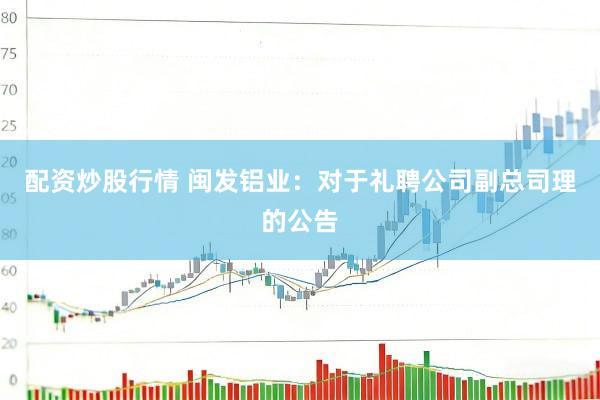 配资炒股行情 闽发铝业：对于礼聘公司副总司理的公告