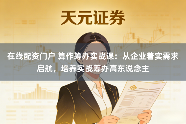 在线配资门户 算作筹办实战课：从企业着实需求启航，培养实战筹办高东说念主