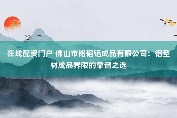 在线配资门户 佛山市铭韬铝成品有限公司：铝型材成品界限的靠谱之选