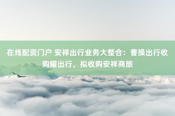 在线配资门户 安祥出行业务大整合:曹操出行收购耀出行,拟收购安祥商旅