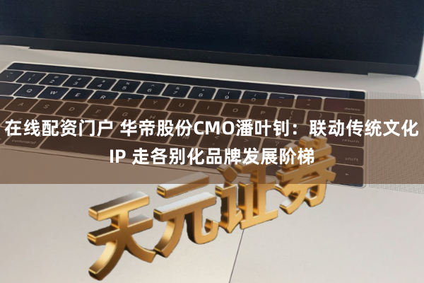 在线配资门户 华帝股份CMO潘叶钊：联动传统文化IP 走各别化品牌发展阶梯