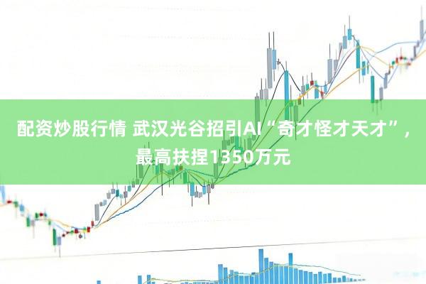配资炒股行情 武汉光谷招引AI“奇才怪才天才”，最高扶捏1350万元
