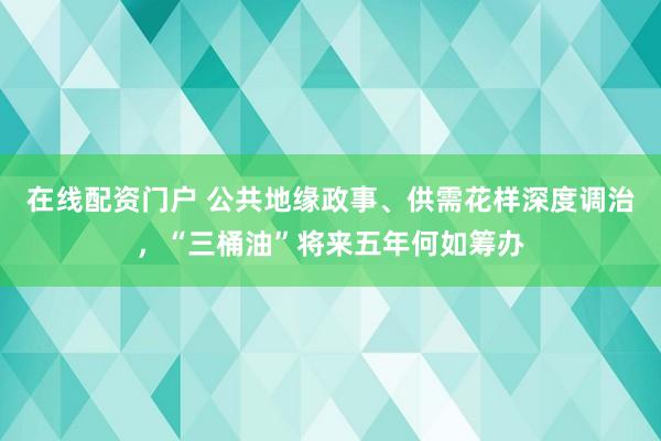 在线配资门户 公共地缘政事、供需花样深度调治，“三桶油”将来五年何如筹办