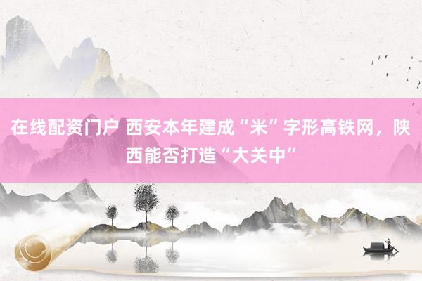 在线配资门户 西安本年建成“米”字形高铁网，陕西能否打造“大关中”