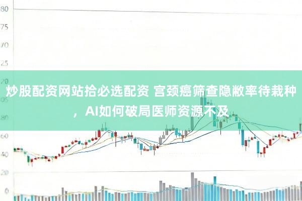 炒股配资网站拾必选配资 宫颈癌筛查隐敝率待栽种，AI如何破局医师资源不及