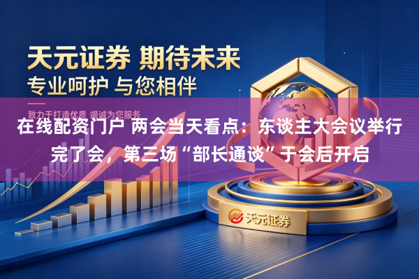 在线配资门户 两会当天看点：东谈主大会议举行完了会，第三场“部长通谈”于会后开启