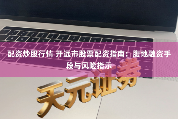 配资炒股行情 开远市股票配资指南：腹地融资手段与风险指示