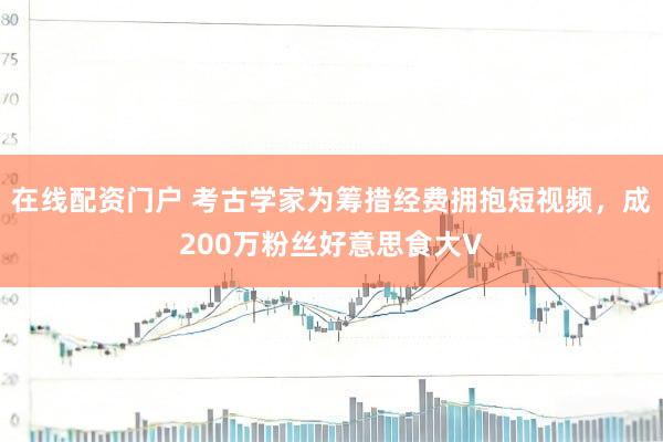 在线配资门户 考古学家为筹措经费拥抱短视频，成200万粉丝好意思食大V
