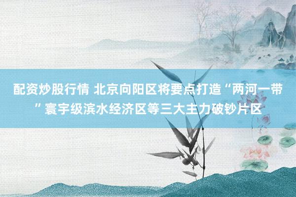 配资炒股行情 北京向阳区将要点打造“两河一带”寰宇级滨水经济区等三大主力破钞片区