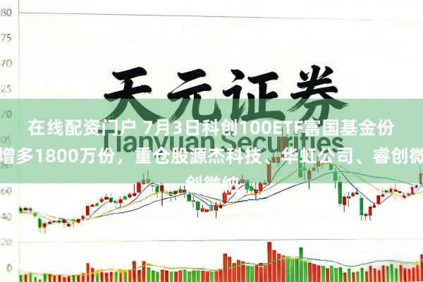 在线配资门户 7月3日科创100ETF富国基金份额增多1800万份，重仓股源杰科技、华虹公司、睿创微纳