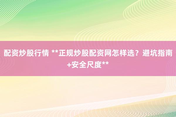 配资炒股行情 **正规炒股配资网怎样选？避坑指南+安全尺度**