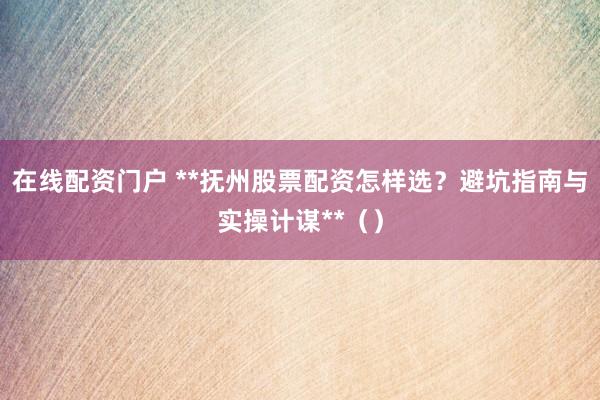 在线配资门户 **抚州股票配资怎样选？避坑指南与实操计谋**（）