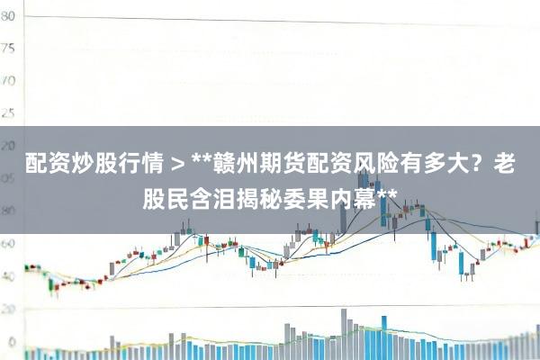 配资炒股行情 > **赣州期货配资风险有多大？老股民含泪揭秘委果内幕**