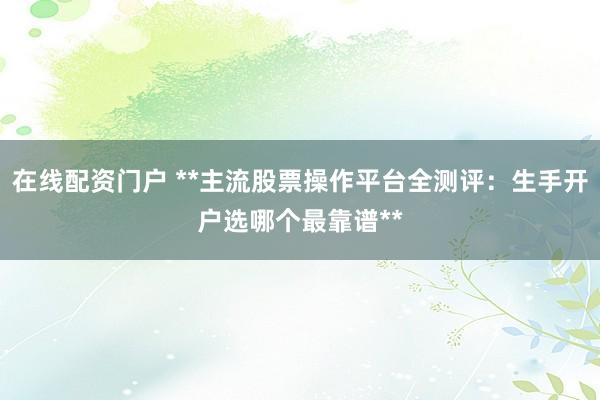 在线配资门户 **主流股票操作平台全测评：生手开户选哪个最靠谱**