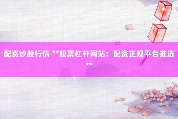 配资炒股行情 **股票杠杆网站：配资正规平台推选**