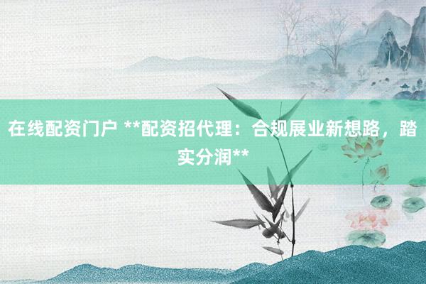 在线配资门户 **配资招代理：合规展业新想路，踏实分润**