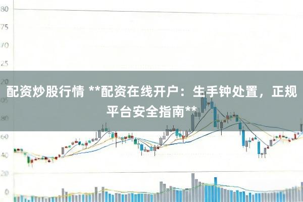 配资炒股行情 **配资在线开户：生手钟处置，正规平台安全指南**